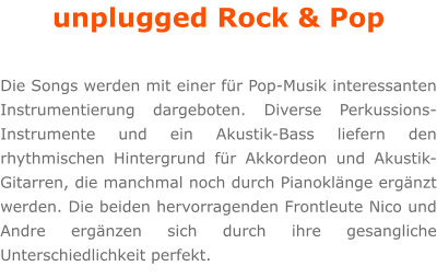 unplugged Rock & Pop  Die Songs werden mit einer fr Pop-Musik interessanten Instrumentierung dargeboten. Diverse Perkussions-Instrumente und ein Akustik-Bass liefern den rhythmischen Hintergrund fr Akkordeon und Akustik-Gitarren, die manchmal noch durch Pianoklnge ergnzt werden. Die beiden hervorragenden Frontleute Nico und Andre ergnzen sich durch ihre gesangliche Unterschiedlichkeit perfekt.
