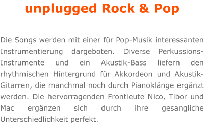 unplugged Rock & Pop  Die Songs werden mit einer fr Pop-Musik interessanten Instrumentierung dargeboten. Diverse Perkussions-Instrumente und ein Akustik-Bass liefern den rhythmischen Hintergrund fr Akkordeon und Akustik-Gitarren, die manchmal noch durch Pianoklnge ergnzt werden. Die hervorragenden Frontleute Nico, Tibor und Mac ergnzen sich durch ihre gesangliche Unterschiedlichkeit perfekt.